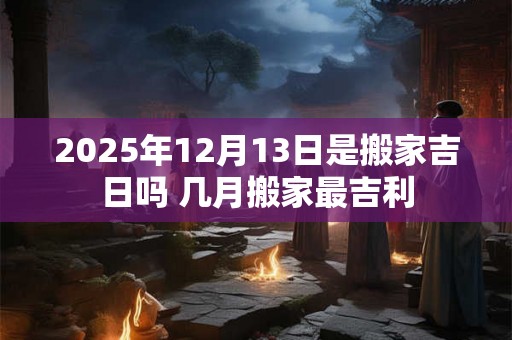 2025年12月13日是搬家吉日吗 几月搬家最吉利