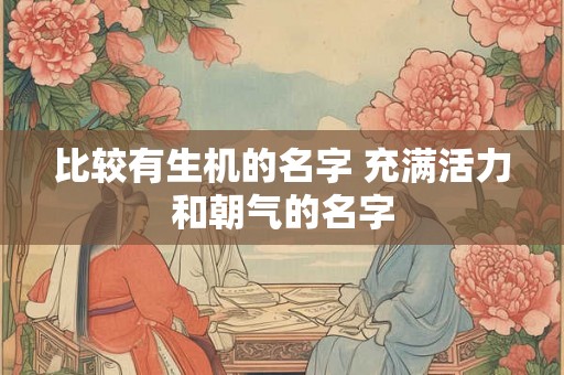 比较有生机的名字 充满活力和朝气的名字 比较有生机的名字 充满活力和朝气的名字