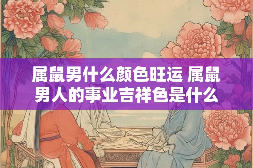 属鼠男什么颜色旺运 属鼠男人的事业吉祥色是什么 属鼠男什么颜色旺运 属鼠男人的事业吉祥色是什么