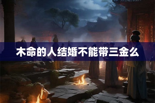 木命的人结婚不能带三金么 木命的人结婚不能带三金么