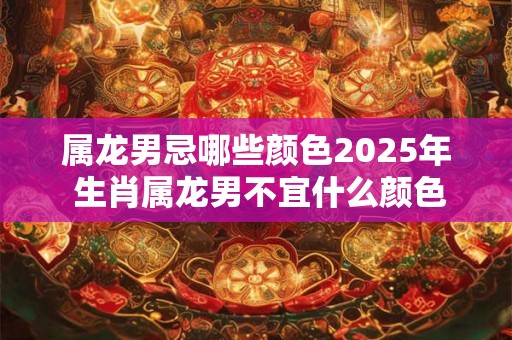 属龙男忌哪些颜色2025年 生肖属龙男不宜什么颜色 属龙男忌哪些颜色2025年 生肖属龙男不宜什么颜色