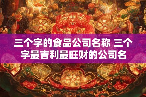 三个字的食品公司名称 三个字最吉利最旺财的公司名 三个字的食品公司名称 三个字最吉利最旺财的公司名