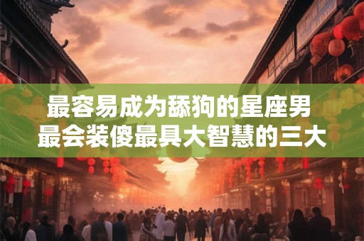 最容易成为舔狗的星座男 最会装傻最具大智慧的三大星座 最容易成为舔狗的星座男 最会装傻最具大智慧的三大星座