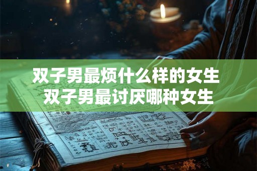 双子男最烦什么样的女生 双子男最讨厌哪种女生 双子男最烦什么样的女生 双子男最讨厌哪种女生
