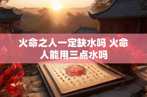 火命之人一定缺水吗 火命人能用三点水吗 火命之人一定缺水吗 火命人能用三点水吗