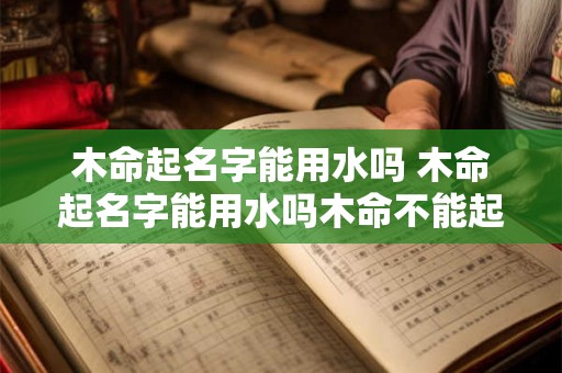 木命起名字能用水吗 木命起名字能用水吗木命不能起带水字的名字吗