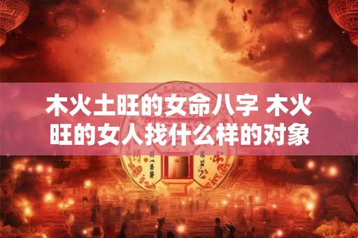 木火土旺的女命八字 木火旺的女人找什么样的对象 木火土旺的女命八字 木火旺的女人找什么样的对象