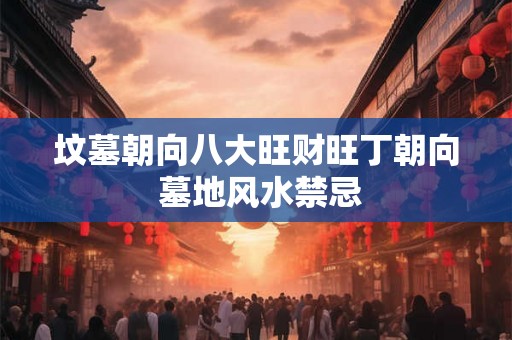 坟墓朝向八大旺财旺丁朝向 墓地风水禁忌 坟墓朝向八大旺财旺丁朝向 墓地风水禁忌