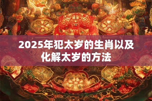 2025年犯太岁的生肖以及化解太岁的方法 2025年犯太岁的生肖以及化解太岁的方法