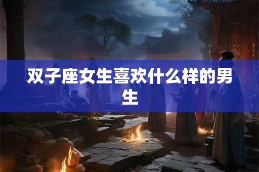 双子座女生喜欢什么样的男生 双子座女生喜欢什么样的男生