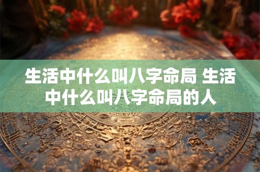 生活中什么叫八字命局 生活中什么叫八字命局的人 生活中什么叫八字命局 生活中什么叫八字命局的人