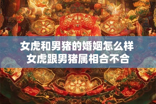 女虎和男猪的婚姻怎么样 女虎跟男猪属相合不合 女虎和男猪的婚姻怎么样 女虎跟男猪属相合不合