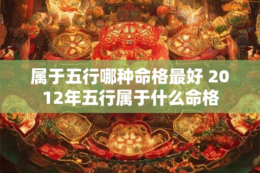 属于五行哪种命格最好 2012年五行属于什么命格 属于五行哪种命格最好 2012年五行属于什么命格