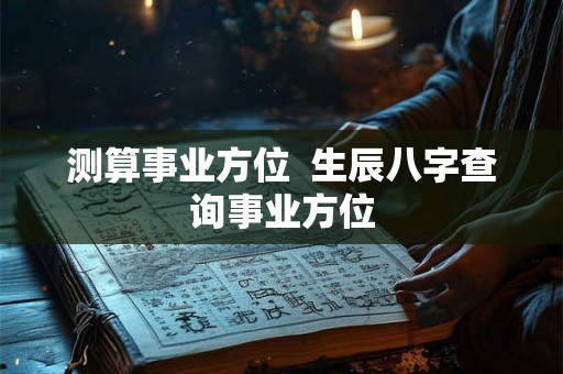 测算事业方位 生辰八字查询事业方位 测算事业方位 生辰八字查询事业方位