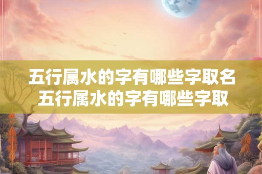 五行属水的字有哪些字取名 五行属水的字有哪些字取名女孩 五行属水的字有哪些字取名 五行属水的字有哪些字取名女孩