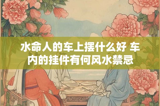 水命人的车上摆什么好 车内的挂件有何风水禁忌 水命人的车上摆什么好 车内的挂件有何风水禁忌