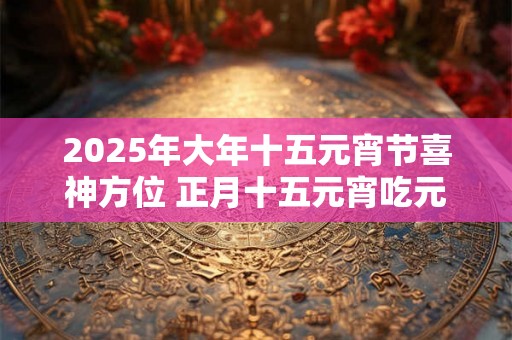 2025年大年十五元宵节喜神方位 正月十五元宵吃元宵 2025年大年十五元宵节喜神方位 正月十五元宵吃元宵