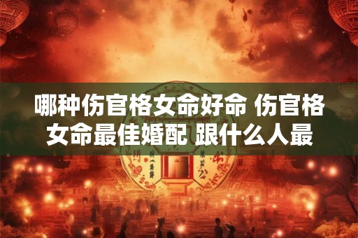 哪种伤官格女命好命 伤官格女命最佳婚配 跟什么人最配 图文 哪种伤官格女命好命 伤官格女命最佳婚配 跟什么人最配 图文