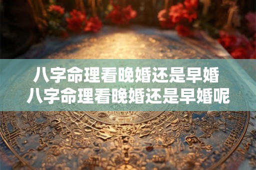 八字命理看晚婚还是早婚 八字命理看晚婚还是早婚呢 八字命理看晚婚还是早婚 八字命理看晚婚还是早婚呢