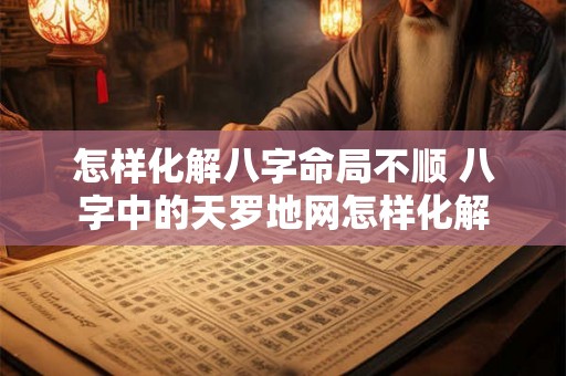 怎样化解八字命局不顺 八字中的天罗地网怎样化解 怎样化解八字命局不顺 八字中的天罗地网怎样化解