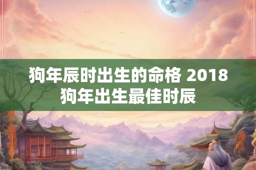 狗年辰时出生的命格 2018狗年出生最佳时辰