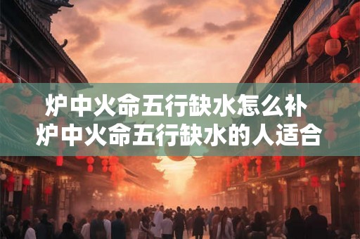 炉中火命五行缺水怎么补 炉中火命五行缺水的人适合干什么行业 炉中火命五行缺水怎么补 炉中火命五行缺水的人适合干什么行业