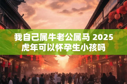 我自己属牛老公属马 2025虎年可以怀孕生小孩吗 我自己属牛老公属马 2025虎年可以怀孕生小孩吗