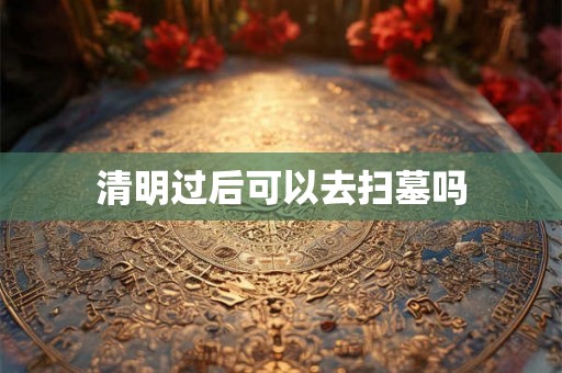 清明过后可以去扫墓吗 清明过后可以去扫墓吗