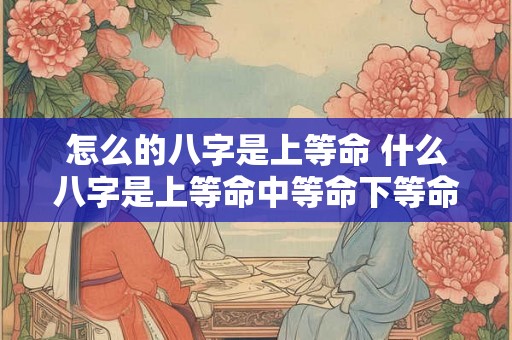 怎么的八字是上等命 什么八字是上等命中等命下等命 怎么的八字是上等命 什么八字是上等命中等命下等命