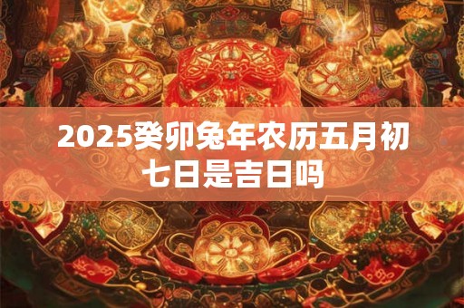 2025癸卯兔年农历五月初七日是吉日吗 2025癸卯兔年农历五月初七日是吉日吗
