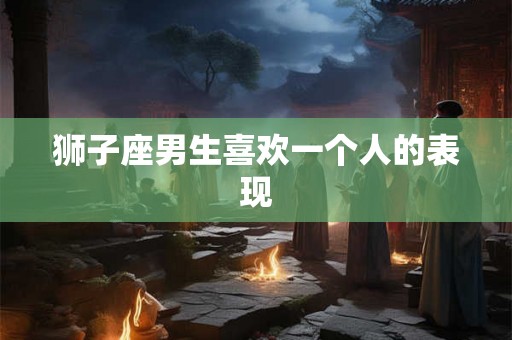 狮子座男生喜欢一个人的表现 狮子座男生喜欢一个人的表现