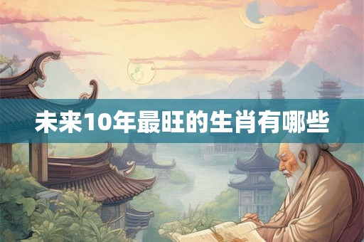 未来10年最旺的生肖有哪些 未来10年最旺的生肖有哪些