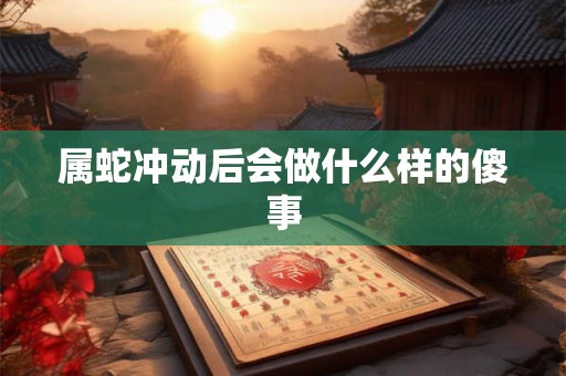 属蛇冲动后会做什么样的傻事 属蛇冲动后会做什么样的傻事