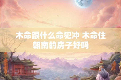 木命跟什么命犯冲 木命住朝南的房子好吗 木命跟什么命犯冲 木命住朝南的房子好吗