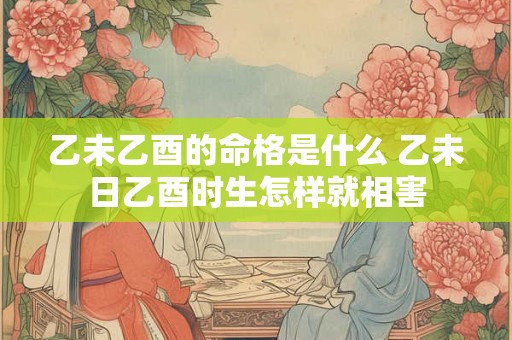 乙未乙酉的命格是什么 乙未日乙酉时生怎样就相害