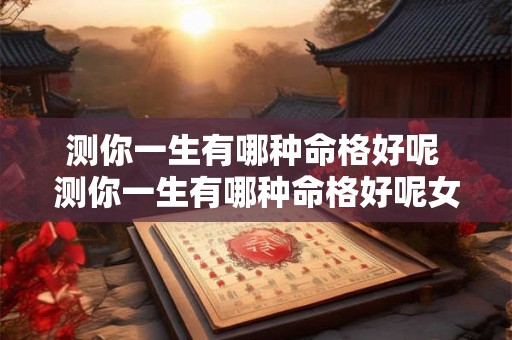 测你一生有哪种命格好呢 测你一生有哪种命格好呢女生 测你一生有哪种命格好呢 测你一生有哪种命格好呢女生