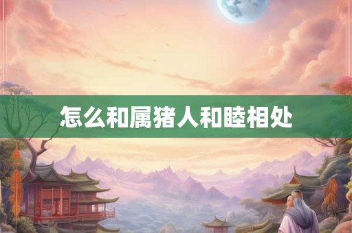 怎么和属猪人和睦相处 怎么和属猪人和睦相处