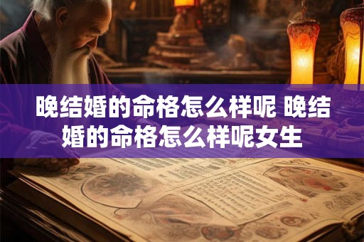 晚结婚的命格怎么样呢 晚结婚的命格怎么样呢女生 晚结婚的命格怎么样呢 晚结婚的命格怎么样呢女生
