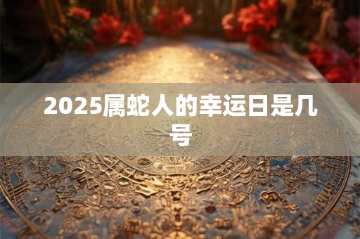 2025属蛇人的幸运日是几号 2025属蛇人的幸运日是几号