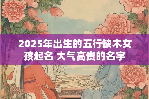 2025年出生的五行缺木女孩起名 大气高贵的名字 2025年出生的五行缺木女孩起名 大气高贵的名字