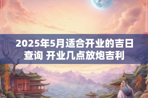 2025年5月适合开业的吉日查询 开业几点放炮吉利 2025年5月适合开业的吉日查询 开业几点放炮吉利