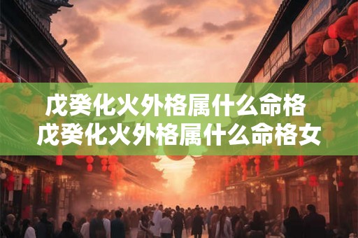 戊癸化火外格属什么命格 戊癸化火外格属什么命格女 戊癸化火外格属什么命格 戊癸化火外格属什么命格女