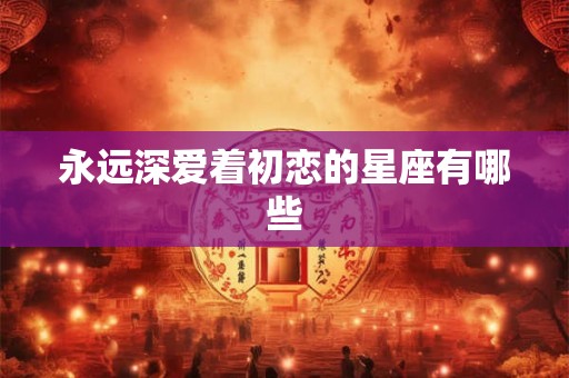 永远深爱着初恋的星座有哪些 永远深爱着初恋的星座有哪些