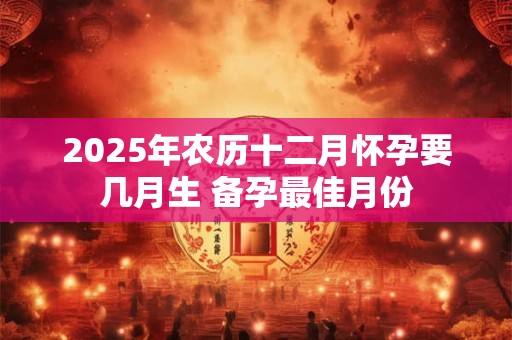 2025年农历十二月怀孕要几月生 备孕最佳月份 2025年农历十二月怀孕要几月生 备孕最佳月份
