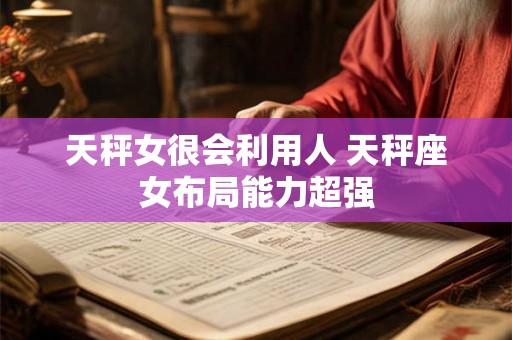 天秤女很会利用人 天秤座女布局能力超强 天秤女很会利用人 天秤座女布局能力超强