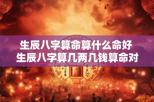 生辰八字算命算什么命好 生辰八字算几两几钱算命对照表 生辰八字算命算什么命好 生辰八字算几两几钱算命对照表