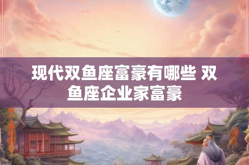 现代双鱼座富豪有哪些 双鱼座企业家富豪 现代双鱼座富豪有哪些 双鱼座企业家富豪