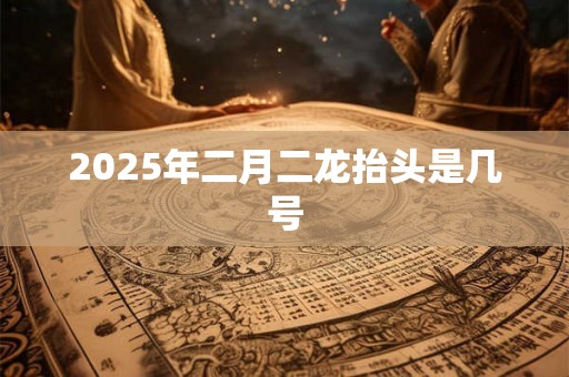 2025年二月二龙抬头是几号 2025年二月二龙抬头是几号