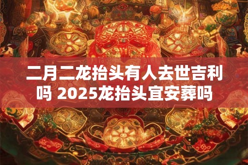 二月二龙抬头有人去世吉利吗 2025龙抬头宜安葬吗