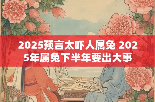 2025预言太吓人属兔 2025年属兔下半年要出大事 2025预言太吓人属兔 2025年属兔下半年要出大事
